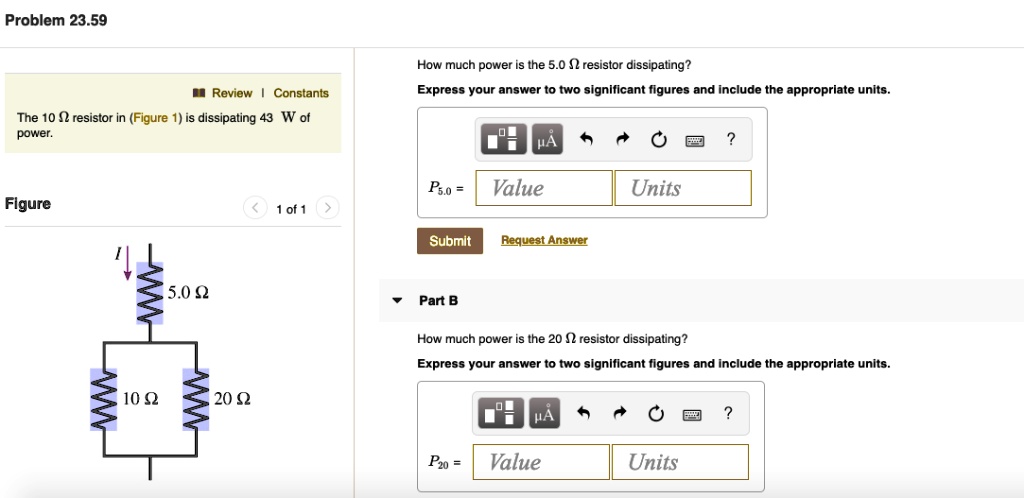 Problem 23.59
The 10 ? resistor in (Figure 1) is dissipating 43 W of power.
Figure
5.0 ?
10 ?
20 ?
How much power is the 5.0 ? resistor dissipating?
Express your answer to two significant figures and include the appropriate units.
P5.0 = Value Units
Part B
How much power is the 20 ? resistor dissipating?
Express your answer to two significant figures and include the appropriate units.
P20 = Value Units
