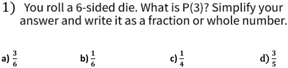 1) You roll a 6-sided die. What is P(3)? Simplify your answer and write it as a fraction or whole number.
a) (3)/(6)
b) (1)/(6)
c) (1)/(4)
d) (3)/(5)