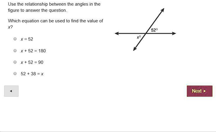 Use the relationship between the angles in the
figure to answer the question.

Which equation can be used to find the value of
x?

x = 52
x + 52 = 180
x + 52 = 90
52 + 38 = x

52   deg;
x   deg;