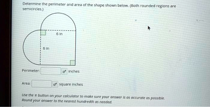 Determine the perimeter and area of the shape shown below. (Both rounded regions are semicircles.)
6 in
6 in
Perimeter: inches
Area: square inches
Use the ?????????????????????????????????????????????????????????????????????????????????????????????????????????????????????????????????????????????????? button on your calculator to make sure your answer is as accurate as possible.
Round your answer to the nearest hundredth as needed.