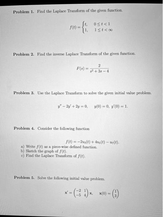 Problem 1. Find the Laplace Transform of the given function.
f(t) = 
  t, 0 <= t < 1
  1, 1 <= t < infinity

Problem 2. Find the inverse Laplace Transform of the given function.
F(s) = 2 / (s^2 + 3s - 4)
Problem 3. Use the Laplace Transform to solve the given initial value problem.
y” - 2y' + 2y = 0, y(0) = 0, y'(0) = 1.
Problem 4. Consider the following function
f(t) = -2u3(t) + 4u5(t) - u7(t).
a) Write f(t) as a piece-wise defined function.
b) Sketch the graph of f(t).
c) Find the Laplace Transform of f(t).
Problem 5. Solve the following initial value problem.
x' = [ -2 1 ; -5 4 ]x, x(0) = [ 1 ; 3 ]