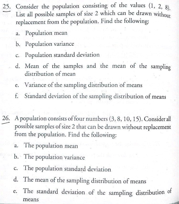 25. Consider the population consisting of the values (1, 2, 8). List all possible samples of size 2 which can be drawn without replacement from the population. Find the following:
a. Population mean
b. Population variance
c. Population standard deviation
d. Mean of the samples and the mean of the sampling distribution of mean
e. Variance of the sampling distribution of means
f. Standard deviation of the sampling distribution of means
26. A population consists of four numbers (3, 8, 10, 15). Consider all possible samples of size 2 that can be drawn without replacement from the population. Find the following:
a. The population mean
b. The population variance
c. The population standard deviation
d. The mean of the sampling distribution of means
e. The standard deviation of the sampling distribution of means
