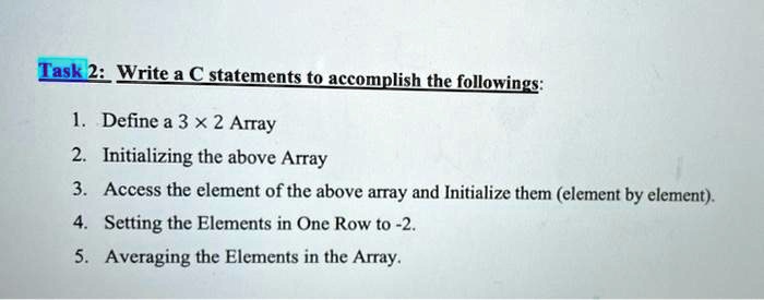 Task 2: Write a C statements to accomplish the followings:
1. Define a 3 ×2 Array
2. Initializing the above Array
3. Access the element of the above array and Initialize them (element by element).
4. Setting the Elements in One Row to -2.
5. Averaging the Elements in the Array.