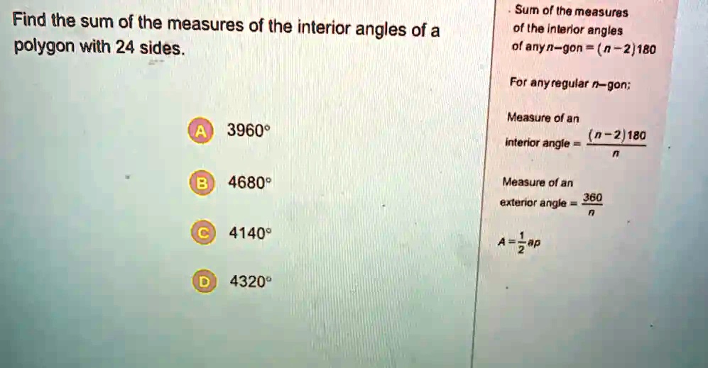 Find the sum of the measures of the interior angles of a polygon with 24 sides.
Sum of the measures of the interior angles of any n-gon = (n-2)180
For any regular n-gon;
Measure of an interior angle = ((n-2)180)/(n)
Measure of an exterior angle = (360)/(n)
A = (1)/(2)ap
A 3960°
B 4680°
C 4140°
D 4320°