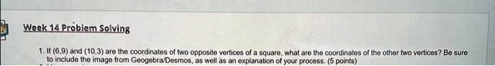 Week 14 Problem Solving
1. If (6,9) and (10,3) are the coordinates of two opposite vertices of a square, what are the coordinates of the other two vertices? Be sure
to include the image from Geogebra/Desmos, as well as an explanation of your process. (5 points)