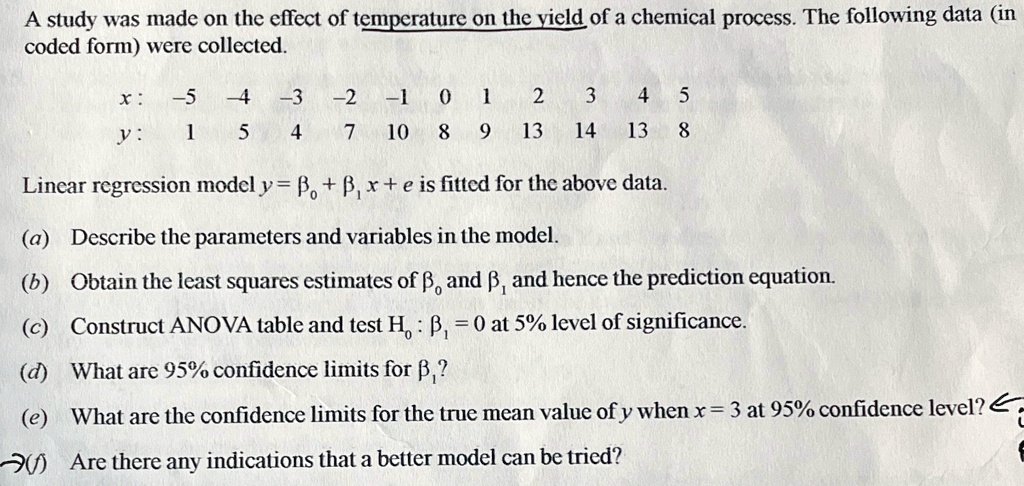 A study was made on the effect of temperature on the yield of a chemical process. The following data (in
coded form) were collected.
x: -5 -4 -3 -2 -1 0 1 2 3 4 5
y: 1 5 4 7 10 8 9 13 14 13 8
Linear regression model y = β0 + β1 x + e is fitted for the above data.
(a) Describe the parameters and variables in the model.
(b) Obtain the least squares estimates of β0 and β1 and hence the prediction equation.
(c) Construct ANOVA table and test H0: β1 = 0 at 5% level of significance.
(d) What are 95% confidence limits for $\beta1$?
(e) What are the confidence limits for the true mean value of y when x = 3 at 95% confidence level?
(f) Are there any indications that a better model can be tried?