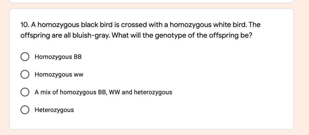 10. A homozygous black bird is crossed with a homozygous white bird. The offspring are all bluish-gray. What will the genotype of the offspring be?

Homozygous BB
Homozygous WW
A mix of homozygous BB, WW and heterozygous
Heterozygous