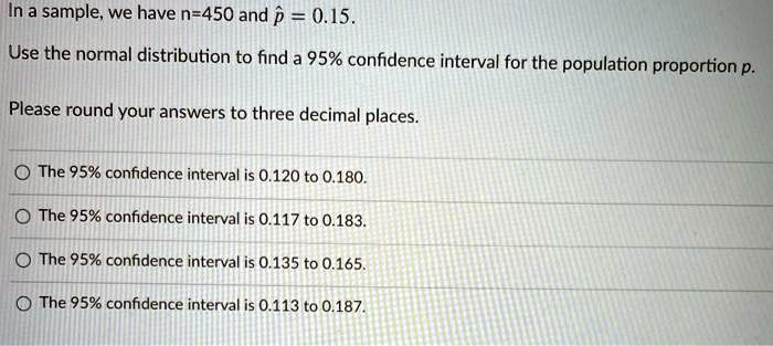 In a sample, we have n=450 and p? = 0.15.
Use the normal distribution to find a 95% confidence interval for the population proportion p.
Please round your answers to three decimal places.
The 95% confidence interval is 0.120 to 0.180.
The 95% confidence interval is 0.117 to 0.183.
The 95% confidence interval is 0.135 to 0.165.
The 95% confidence interval is 0.113 to 0.187.