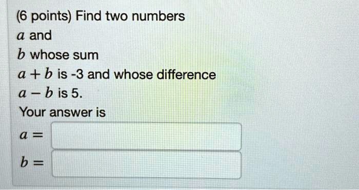 (6 points) Find two numbers
a and
b whose sum
a + b is -3 and whose difference
a - b is 5.
Your answer is
a =
b =