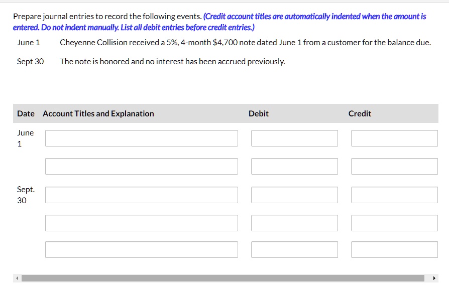 Prepare journal entries to record the following events. (Credit account titles are automatically indented when the amount is
entered. Do not indent manually. List all debit entries before credit entries.)
June 1
Cheyenne Collision received a 5%, 4-month $4,700 note dated June 1 from a customer for the balance due.
Sept 30 The note is honored and no interest has been accrued previously.
Date Account Titles and Explanation
Debit
Credit
June
1
Sept.
30