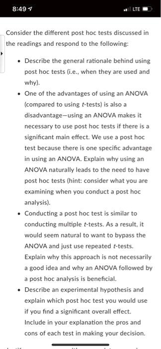 Consider the different post hoc tests discussed in the readings and respond to the following:

* Describe the general rationale behind using post hoc tests (i.e., when they are used and why).
* One of the advantages of using an ANOVA (compared to using t-tests) is also a disadvantage—using an ANOVA makes it necessary to use post hoc tests if there is a significant main effect. We use a post hoc test because there is one specific advantage in using an ANOVA. Explain why using an ANOVA naturally leads to the need to have post hoc tests (hint: consider what you are examining when you conduct a post hoc analysis).
* Conducting a post hoc test is similar to conducting multiple t-tests. As a result, it would seem natural to want to bypass the ANOVA and just use repeated t-tests. Explain why this approach is not necessarily a good idea and why an ANOVA followed by a post hoc analysis is beneficial.
* Describe an experimental hypothesis and explain which post hoc test you would use if you find a significant overall effect. Include in your explanation the pros and cons of each test in making your decision.