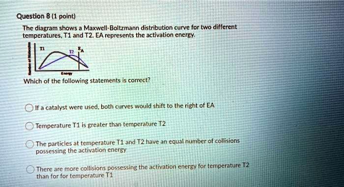 Question 8 (1 point)
The diagram shows a Maxwell-Boltzmann distribution curve for two different
temperatures, T1 and T2. EA represents the activation energy.

Which of the following statements is correct?

If a catalyst were used, both curves would shift to the right of EA
Temperature T1 is greater than temperature T2
The particles at temperature T1 and T2 have an equal number of collisions
possessing the activation energy
There are more collisions possessing the activation energy for temperature T2
than for for temperature T1