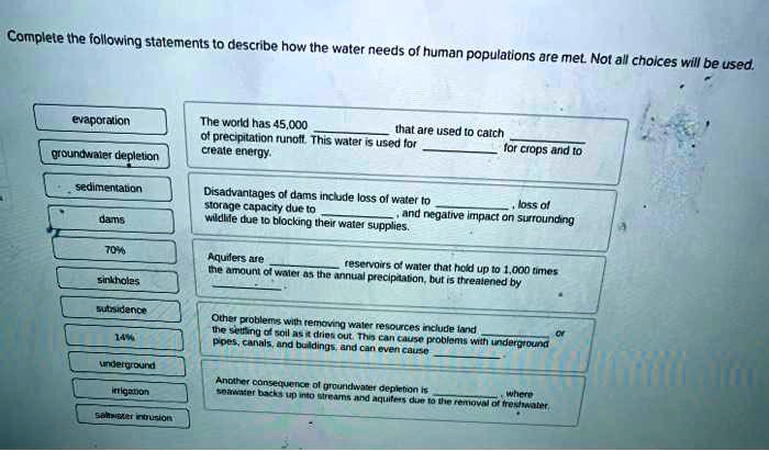 Complete the following statements to describe how the water needs of human populations are met. Not all choices will be used.

evaporation
groundwater depletion
sedimentation
dams
70%
sinkholes
subsidence
14%
underground
irrigation
saltwater intrusion

The world has 45,000  that are used to catch  of precipitation runoff. This water is used for  for crops and to create energy.

Disadvantages of dams include loss of water to , loss of storage capacity due to , and negative impact on surrounding wildlife due to blocking their water supplies.

Aquifers are  reservoirs of water that hold up to 1,000 times the amount of water as the annual precipitation, but is threatened by .

Other problems with removing water resources include land  or the settling of soil as it dries out. This can cause problems with underground pipes, canals, and buildings, and can even cause .

Another consequence of groundwater depletion is  where seawater backs up into streams and aquifers due to the removal of freshwater.