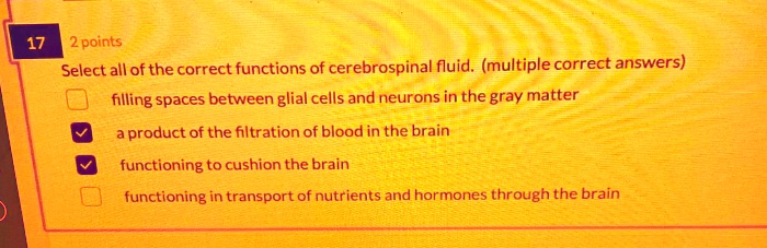 Select all of the correct functions of cerebrospinal fluid. (multiple correct answers)
filling spaces between glial cells and neurons in the gray matter
a product of the filtration of blood in the brain
functioning to cushion the brain
functioning in transport of nutrients and hormones through the brain