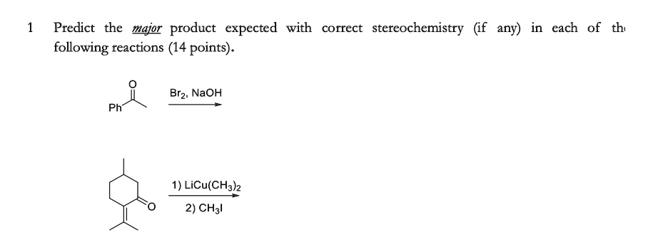 1 Predict the major product expected with correct stereochemistry (if any) in each of the following reactions (14 points).
Ph
Br2, NaOH
1) LiCu(CH3)2
2) CH3I