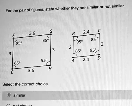 For the pair of figures, state whether they are similar or not similar.
3.6
G
2.4
C
F
B
95°
85°
95°
85°
2
2
3
3
85°
95°
95°
85°
A
2.4
D
3.6
H
E
Select the correct choice.
similar
not similar