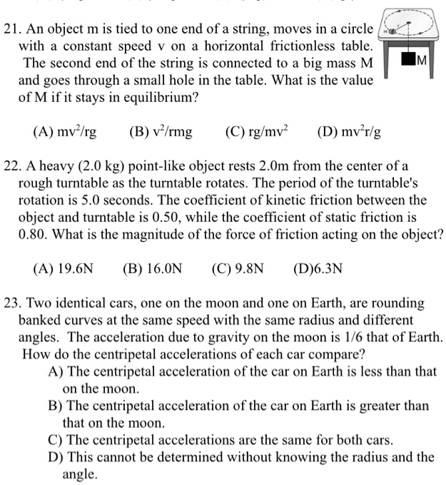 21. An object m is tied to one end of a string, moves in a circle
with a constant speed v on a horizontal frictionless table.
The second end of the string is connected to a big mass M
and goes through a small hole in the table. What is the value
of M if it stays in equilibrium?

(A) mv²/rg (B) v²/rmg (C) rg/mv² (D) mv²r/g

22. A heavy (2.0 kg) point-like object rests 2.0m from the center of a
rough turntable as the turntable rotates. The period of the turntable's
rotation is 5.0 seconds. The coefficient of kinetic friction between the
object and turntable is 0.50, while the coefficient of static friction is
0.80. What is the magnitude of the force of friction acting on the object?

(A) 19.6N (B) 16.0N (C) 9.8N (D) 6.3N

23. Two identical cars, one on the moon and one on Earth, are rounding
banked curves at the same speed with the same radius and different
angles. The acceleration due to gravity on the moon is 1/6 that of Earth.
How do the centripetal accelerations of each car compare?
A) The centripetal acceleration of the car on Earth is less than that
on the moon.
B) The centripetal acceleration of the car on Earth is greater than
that on the moon.
C) The centripetal accelerations are the same for both cars.
D) This cannot be determined without knowing the radius and the
angle.