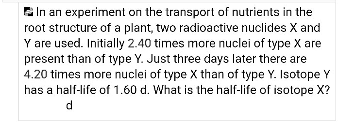 In an experiment on the transport of nutrients in the root structure of a plant, two radioactive nuclides X and Y are used. Initially 2.40 times more nuclei of type X are present than of type Y. Just three days later there are 4.20 times more nuclei of type X than of type Y. Isotope Y has a half-life of 1.60 d. What is the half-life of isotope X?