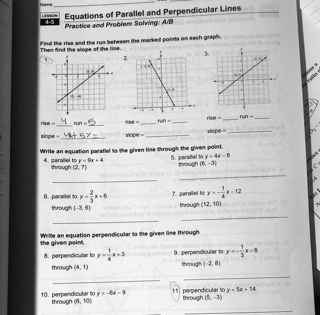 Name
LESSON
4-5
Equations of Parallel and Perpendicular Lines
Practice and Problem Solving: A/B
Find the rise and the run between the marked points on each graph.
Then find the slope of the line.
1.
(5,0)
(0,-4)
2.
(-2,9)
rise = 4 run = 5
rise =
run =
slope = (4)/(5) = 
 slope =
(1,3)
3.
(4,4)
rise =
run =
slope =
Write an equation parallel to the given line through the given point.
4. parallel to y = 9x + 4
through (2, 7)
5. parallel to y = 4x - 6
through (6, -3)
2
6. parallel to y = (2)/(3)x + 6
through (-3, 6)
7. parallel to y = -(1)/(4)x - 12
through (12, 10)
Write an equation perpendicular to the given line through
the given point.
8. perpendicular to y = (1)/(4)x + 3
through (4, 1)
9. perpendicular to y = -(1)/(3)x - 6
through (-2, 8)
10. perpendicular to y = -6x - 9
through (6, 10)
11. perpendicular to y = 5x + 14
through (5, -3)