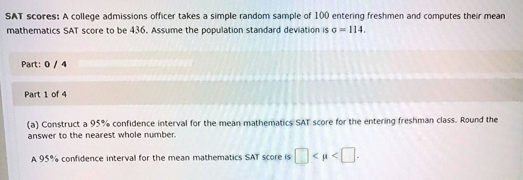 SAT scores: A college admissions officer takes a simple random sample of 100 entering freshmen and computes their mean mathematics SAT score to be 436. Assume the population standard deviation is ? = 114.

Part 1 of 4
(a) Construct a 95% confidence interval for the mean mathematics SAT score for the entering freshman class. Round the answer to the nearest whole number.

A 95% confidence interval for the mean mathematics SAT score is:  < ? < .