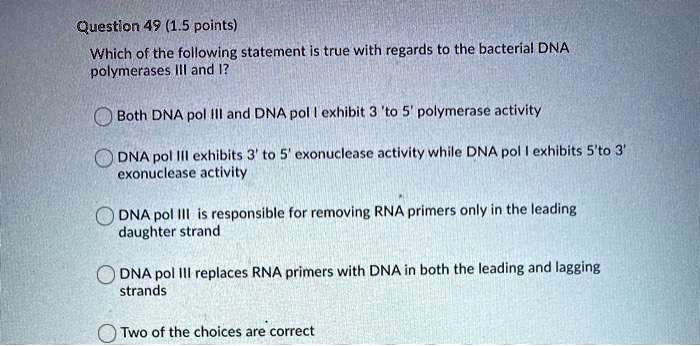 Which of the following statement is true with regards to the bacterial DNA polymerases III and I?
Both DNA pol III and DNA pol I exhibit 3 'to 5' polymerase activity
DNA pol III exhibits 3' to 5' exonuclease activity while DNA pol I exhibits 5'to 3' exonuclease activity
DNA pol III is responsible for removing RNA primers only in the leading daughter strand
DNA pol III replaces RNA primers with DNA in both the leading and lagging strands
Two of the choices are correct