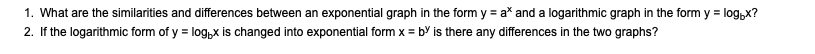 1. What are the similarities and differences between an exponential graph in the form y = a^x and a logarithmic graph in the form y = logb x?
2. If the logarithmic form of y = logb x is changed into exponential form x = b^y is there any differences in the two graphs?