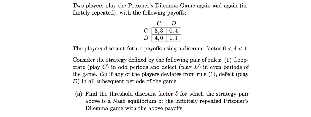 Two players play the Prisoner's Dilemma Game again and again (infinitely repeated), with the following payoffs:

   C   D
C 3,3 0,4
D 4,0 1,1

The players discount future payoffs using a discount factor 0 < ? < 1.

Consider the strategy defined by the following pair of rules: (1) Cooperate (play C) in odd periods and defect (play D) in even periods of the game. (2) If any of the players deviates from rule (1), defect (play D) in all subsequent periods of the game.

(a) Find the threshold discount factor ? for which the strategy pair above is a Nash equilibrium of the infinitely repeated Prisoner's Dilemma game with the above payoffs.