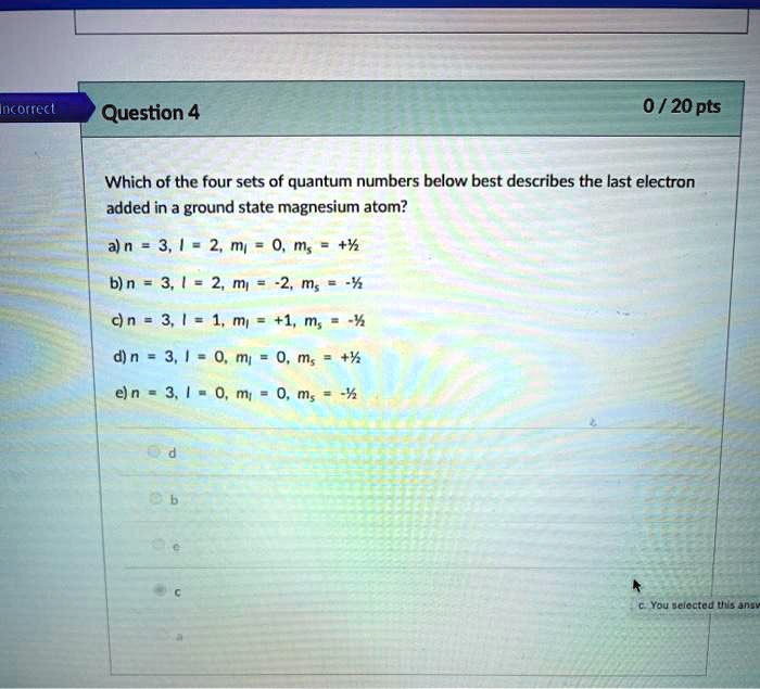 Which of the four sets of quantum numbers below best describes the last electron added in a ground state magnesium atom?
a) n = 3, l = 2, ml = 0, ms = +1/2
b) n = 3, l = 2, ml = -2, ms = -1/2
c) n = 3, l = 1, ml = +1, ms = -1/2
d) n = 3, l = 0, ml = 0, ms = +1/2
e) n = 3, l = 0, ml = 0, ms = -1/2