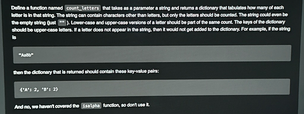 Define a function named `countletters` that takes as a parameter a string and returns a dictionary that tabulates how many of each letter is in that string. The string can contain characters other than letters, but only the letters should be counted. The string could even be the empty string (just ""). Lower-case and upper-case versions of a letter should be part of the same count. The keys of the dictionary should be upper-case letters. If a letter does not appear in the string, then it would not get added to the dictionary. For example, if the string is
"AaBb"
then the dictionary that is returned should contain these key-value pairs:
Á:́ 2, B́:́ 2
And no, we haven't covered the `isalpha` function, so don't use it.