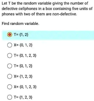 Let T be the random variable giving the number of
defective cellphones in a box containing five units of
phones with two of them are non-defective.
Find random variable.
T= {1, 2}
X= (0, 1, 2)
T=(0, 1, 2, 3)
T=(0, 1, 2)
X= {1, 2, 3}
X= {0, 1, 2, 3}
T= (1, 2, 3)