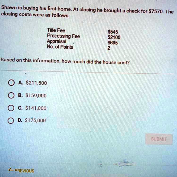 Shawn is buying his first home. At closing he brought a check for 7570. The closing costs were as follows:
Title Fee545
Processing Fee	2100
Appraisal695
No. of Points	2
Based on this information, how much did the house cost?
A. 211,500
B.159,000
C. 141,000
D.175,000