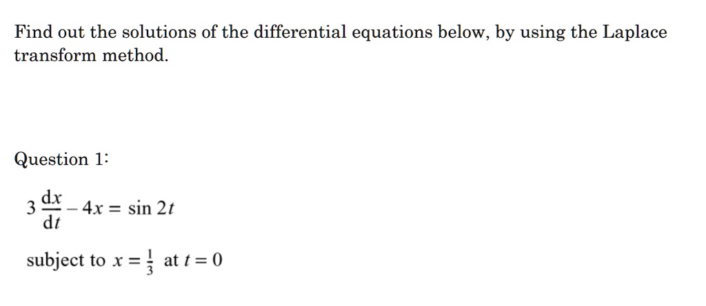 Find out the solutions of the differential equations below, by using the Laplace transform method.

Question 1:
3 dx/dt - 4x = sin 2t
subject to x = 1/3 at t = 0