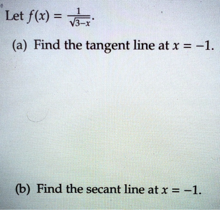 Let f(x) = 1/sqrt(3-x).
(a) Find the tangent line at x = -1.
(b) Find the secant line at x = -1.