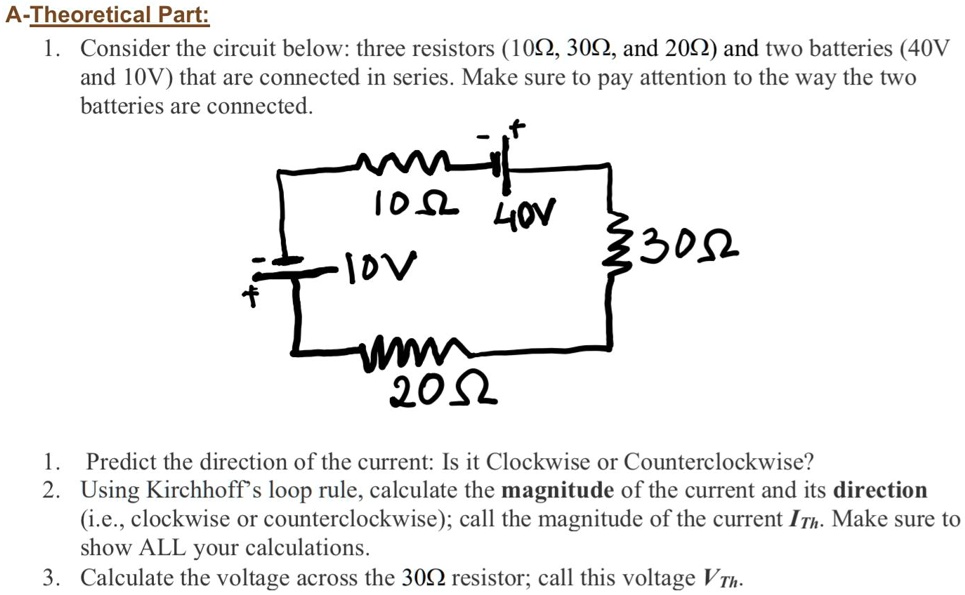 A-Theoretical Part:
1. Consider the circuit below: three resistors (10?, 30?, and 20?) and two batteries (40V and 10V) that are connected in series. Make sure to pay attention to the way the two batteries are connected.

1. Predict the direction of the current: Is it Clockwise or Counterclockwise?
2. Using Kirchhoff's loop rule, calculate the magnitude of the current and its direction (i.e., clockwise or counterclockwise); call the magnitude of the current ITh. Make sure to show ALL your calculations.
3. Calculate the voltage across the 30? resistor; call this voltage VTh.
