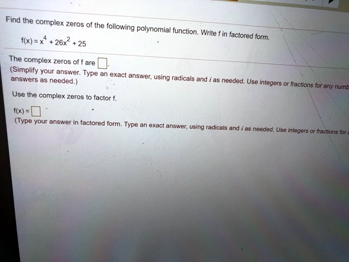 Find the complex zeros of the following polynomial function. Write f in factored form.
f(x) = x^4 + 26x^2 + 25
The complex zeros of f are 
(Simplify your answer. Type an exact answer, using radicals and i as needed. Use integers or fractions for any numbers as needed.)
Use the complex zeros to factor f.
f(x) = 
(Type your answer in factored form. Type an exact answer, using radicals and i as needed. Use integers or fractions for any numbers as needed.)