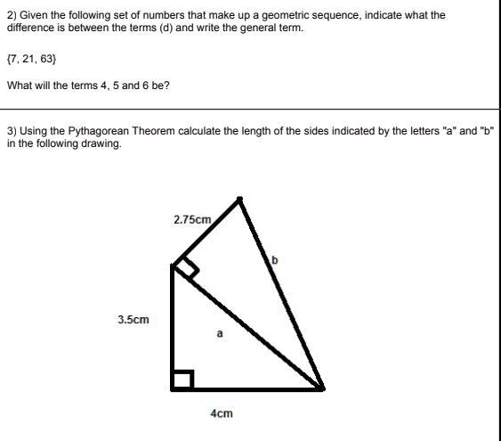 2) Given the following set of numbers that make up a geometric sequence, indicate what the
difference is between the terms (d) and write the general term.
7, 21, 63
What will the terms 4, 5 and 6 be?
3) Using the Pythagorean Theorem calculate the length of the sides indicated by the letters äänd b̈ïn the following drawing.
2.75cm
3.5cm
a
4cm
b