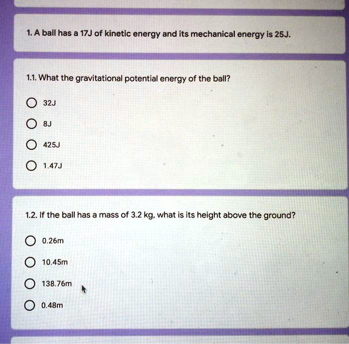 1. A ball has a 17J of kinetic energy and its mechanical energy is 25J.

1.1. What the gravitational potential energy of the ball?
32J
8J
425J
1.47J

1.2. If the ball has a mass of 3.2 kg, what is its height above the ground?
0.26m
10.45m
138.76m
0.48m