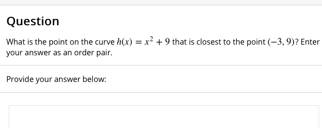Question
What is the point on the curve h(x) = x^2 + 9 that is closest to the point (-3, 9)? Enter your answer as an order pair.
Provide your answer below: