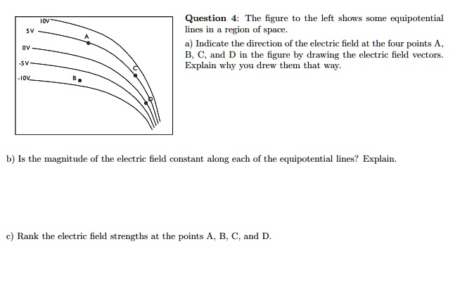Question 4: The figure to the left shows some equipotential lines in a region of space.
a) Indicate the direction of the electric field at the four points A, B, C, and D in the figure by drawing the electric field vectors. Explain why you drew them that way.
b) Is the magnitude of the electric field constant along each of the equipotential lines? Explain.
c) Rank the electric field strengths at the points A, B, C, and D.