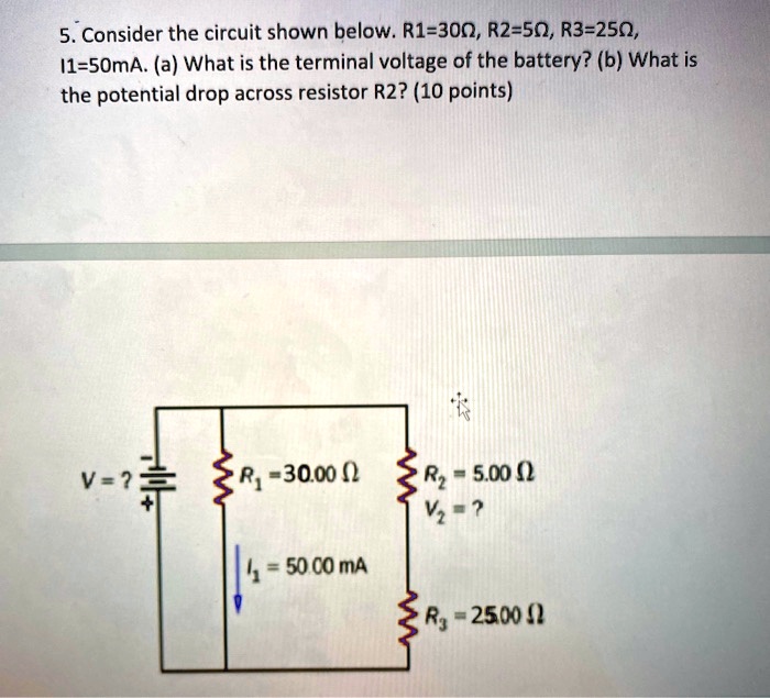 5. Consider the circuit shown below. R1=30?, R2=5?, R3=25?, I1=50mA. (a) What is the terminal voltage of the battery? (b) What is the potential drop across resistor R2? (10 points)
V = ?
R1 = 30.00 ?
I1 = 50.00 mA
R2 = 5.00 ?
V2 = ?
R3 = 25.00 ?