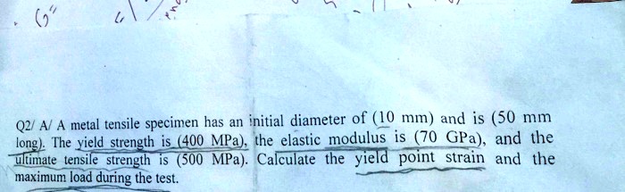 Q2/ A/ A metal tensile specimen has an initial diameter of (10 mm) and is (50 mm long). The yield strength is (400 MPa), the elastic modulus is (70 GPa), and the ultimate tensile strength is (500 MPa). Calculate the yield point strain and the maximum load during the test.