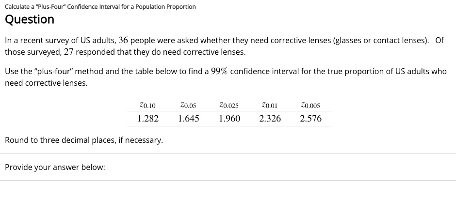 Calculate a ""Plus-Four"" Confidence Interval for a Population Proportion
Question
In a recent survey of US adults, 36 people were asked whether they need corrective lenses (glasses or contact lenses). Of
those surveyed, 27 responded that they do need corrective lenses.
Use the ""plus-four"" method and the table below to find a 99% confidence interval for the true proportion of US adults who
need corrective lenses.
z0.10  z0.05  z0.025  z0.01  z0.005
1.282     1.645     1.960     2.326     2.576
Round to three decimal places, if necessary.
Provide your answer below: