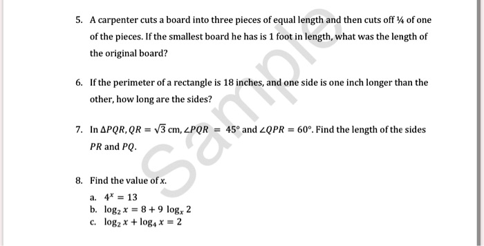 5. A carpenter cuts a board into three pieces of equal length and then cuts off 1/4 of one of the pieces. If the smallest board he has is 1 foot in length, what was the length of the original board?

6. If the perimeter of a rectangle is 18 inches, and one side is one inch longer than the other, how long are the sides?

7. In ?PQR, QR = ?3 cm, ?PQR = 45° and ?QPR = 60°. Find the length of the sides PR and PQ.

8. Find the value of x.
a. 4^x = 13
b. log2 x = 8 + 9 logx 2
c. log2 x + log4 x = 2