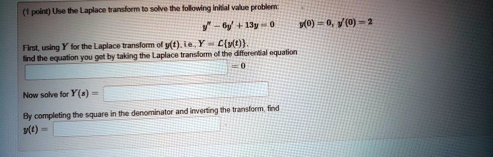Use the Laplace transform to solve the following initial value problem: y” - 6y' + 13y = 0 y(0) = 0, y'(0) = 2 First, using Y for the Laplace transform of y(t), i.e., Y = Ly(t), find the equation you get by taking the Laplace transform of the differential equation = 0 Now solve for Y(s) = By completing the square in the denominator and inverting the transform, find y(t) =