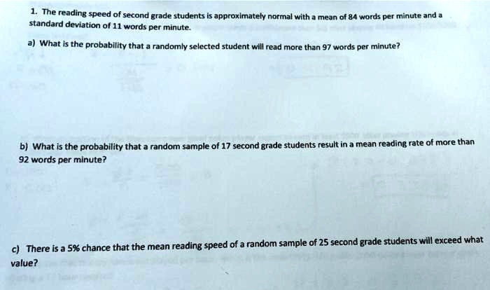 1. The reading speed of second grade students is approximately normal with a mean of 84 words per minute and a standard deviation of 11 words per minute.
a) What is the probability that a randomly selected student will read more than 97 words per minute?
b) What is the probability that a random sample of 17 second grade students result in a mean reading rate of more than 92 words per minute?
c) There is a 5% chance that the mean reading speed of a random sample of 25 second grade students will exceed what value?