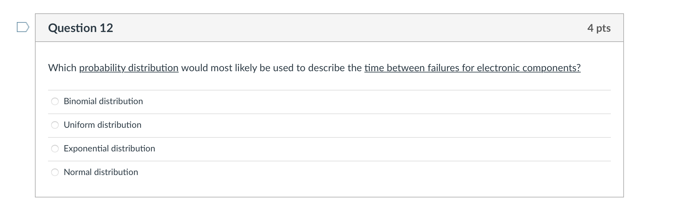 Which probability distribution would most likely be used to describe the time between failures for electronic components?

Binomial distribution
Uniform distribution
Exponential distribution
Normal distribution