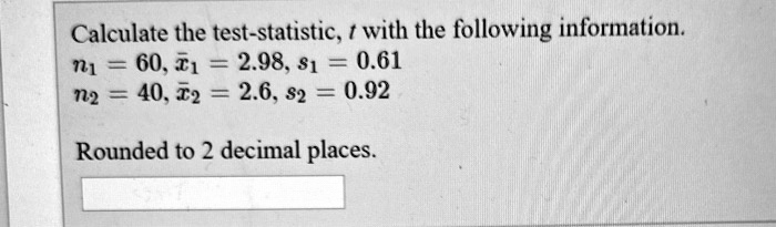 Calculate the test-statistic, t with the following information.
n1 = 60, x1 = 2.98, s1 = 0.61
n2 = 40, x2 = 2.6, s2 = 0.92

Rounded to 2 decimal places.
