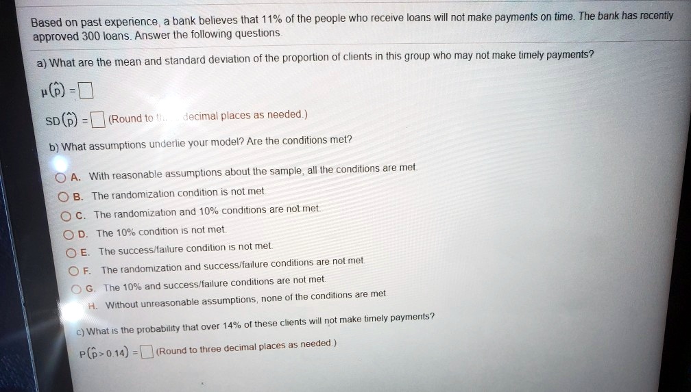Based on past experience, a bank believes that 11% of the people who receive loans will not make payments on time. The bank has recently approved 300 loans. Answer the following questions.

a) What are the mean and standard deviation of the proportion of clients in this group who may not make timely payments?

?(p?) = 
SD(p?) = (Round to three decimal places as needed.)

b) What assumptions underlie your model? Are the conditions met?

A. With reasonable assumptions about the sample, all the conditions are met.
B. The randomization condition is not met.
C. The randomization and 10% conditions are not met.
D. The 10% condition is not met.
E. The success/failure condition is not met.
F. The randomization and success/failure conditions are not met.
G. The 10% and success/failure conditions are not met.
H. Without unreasonable assumptions, none of the conditions are met.

c) What is the probability that over 14% of these clients will not make timely payments?

P(p? > 0.14) = (Round to three decimal places as needed.)