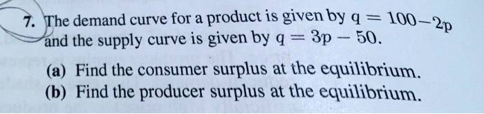 The demand curve for a product is given by q = 100 - 2p and the supply curve is given by q = 3p - 50. (a) Find the consumer surplus at the equilibrium. (b) Find the producer surplus at the equilibrium.