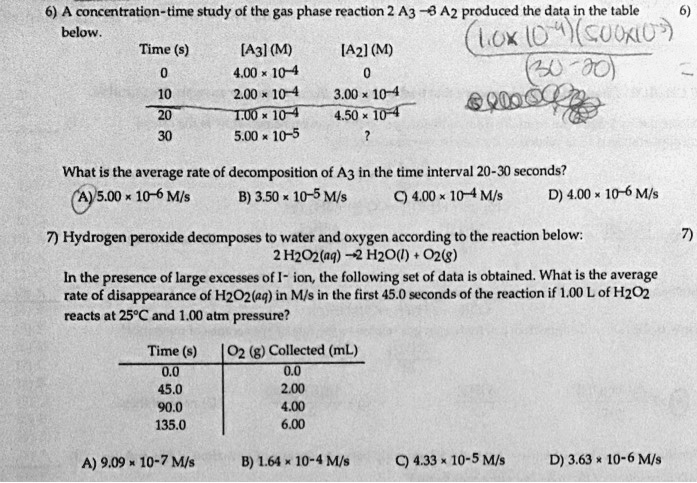 6) A concentration-time study of the gas phase reaction 2 A3 ? 3 A2 produced the data in the table below.

Time (s) [A3] (M) [A2] (M)
0 4.00 !! 10?? 0
10 2.00 !! 10?? 3.00 !! 10??
20 1.00 !! 10?? 4.50 !! 10??
30 5.00 !! 10?? ?

What is the average rate of decomposition of A3 in the time interval 20-30 seconds?
A) 5.00 !! 10?? M/s B) 3.50 !! 10?? M/s C) 4.00 !! 10?? M/s D) 4.00 !! 10?? M/s

7) Hydrogen peroxide decomposes to water and oxygen according to the reaction below:
2 H2O2(aq) ? 2 H2O(l) + O2(g)

In the presence of large excesses of I? ion, the following set of data is obtained. What is the average rate of disappearance of H2O2(aq) in M/s in the first 45.0 seconds of the reaction if 1.00 L of H2O2 reacts at 25°C and 1.00 atm pressure?

Time (s) | O2 (g) Collected (mL)
0.0 | 0.0
45.0 | 2.00
90.0 | 4.00
135.0 | 6.00

A) 9.09 !! 10?? M/s B) 1.64 !! 10?? M/s C) 4.33 !! 10?? M/s D) 3.63 !! 10?? M/s